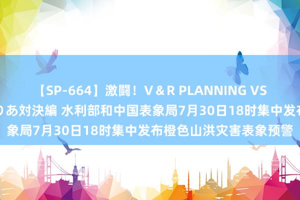 【SP-664】激闘！V＆R PLANNING VS MOODYZ 淫乱痴女ゆりあ対決編 水利部和中国表象局7月30日18时集中发布橙色山洪灾害表象预警