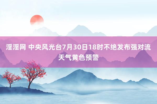 淫淫网 中央风光台7月30日18时不绝发布强对流天气黄色预警