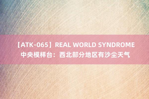 【ATK-065】REAL WORLD SYNDROME 中央模样台：西北部分地区有沙尘天气