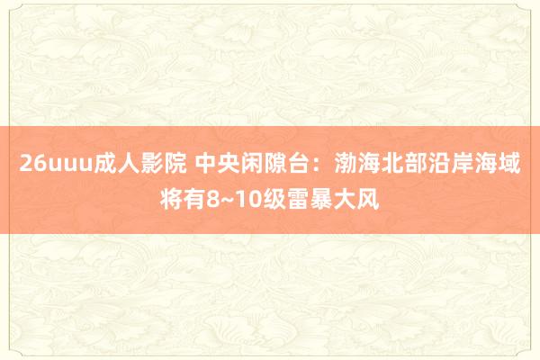 26uuu成人影院 中央闲隙台：渤海北部沿岸海域将有8~10级雷暴大风