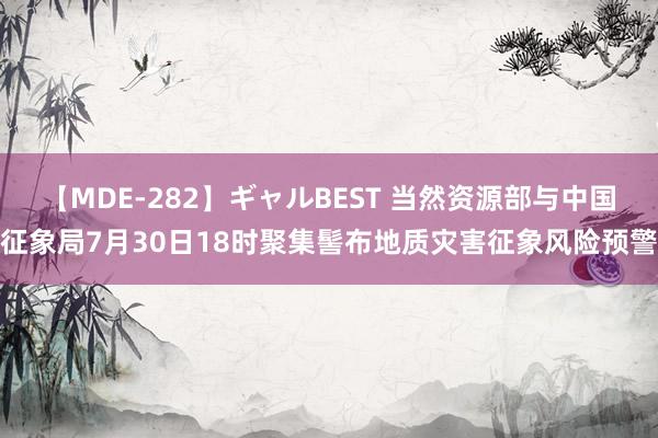 【MDE-282】ギャルBEST 当然资源部与中国征象局7月30日18时聚集髻布地质灾害征象风险预警