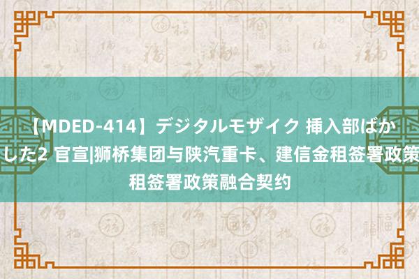 【MDED-414】デジタルモザイク 挿入部ばかり集めました2 官宣|狮桥集团与陕汽重卡、建信金租签署政策融合契约