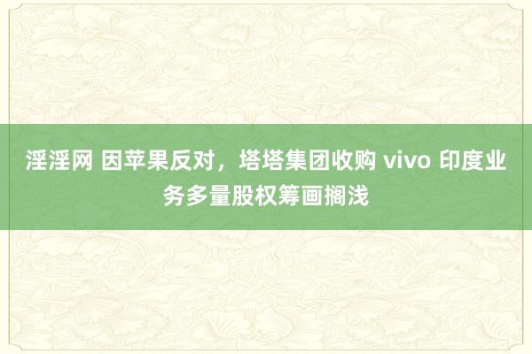 淫淫网 因苹果反对，塔塔集团收购 vivo 印度业务多量股权筹画搁浅