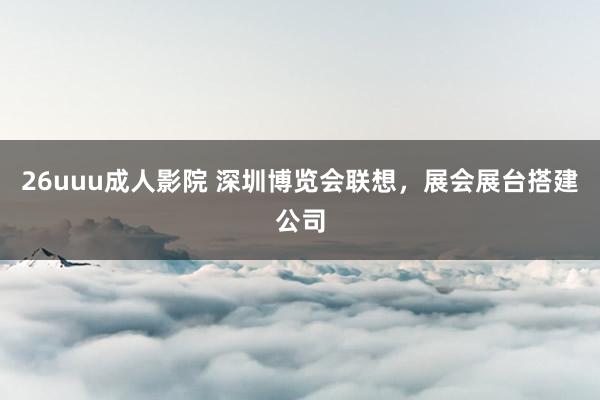 26uuu成人影院 深圳博览会联想，展会展台搭建公司