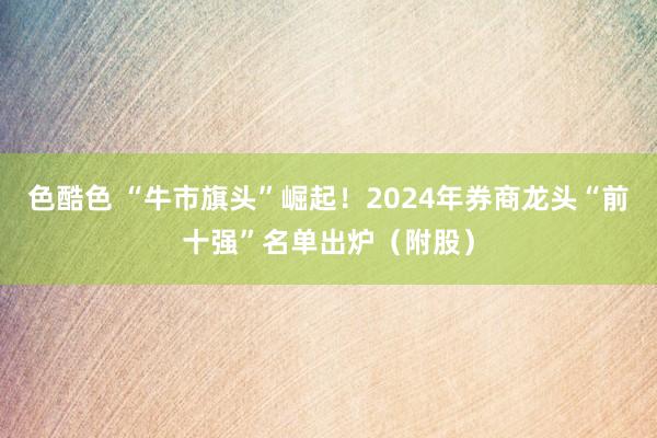 色酷色 “牛市旗头”崛起！2024年券商龙头“前十强”名单出炉（附股）