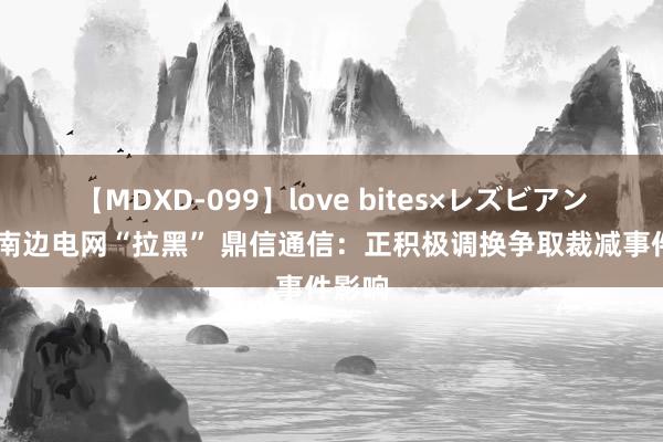 【MDXD-099】love bites×レズビアン 或被南边电网“拉黑” 鼎信通信：正积极调换争取裁减事件影响