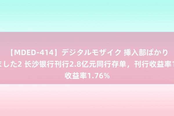 【MDED-414】デジタルモザイク 挿入部ばかり集めました2 长沙银行刊行2.8亿元同行存单，刊行收益率1.76%