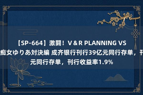 【SP-664】激闘！V＆R PLANNING VS MOODYZ 淫乱痴女ゆりあ対決編 成齐银行刊行39亿元同行存单，刊行收益率1.9%