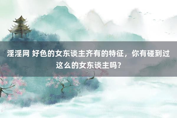 淫淫网 好色的女东谈主齐有的特征，你有碰到过这么的女东谈主吗？