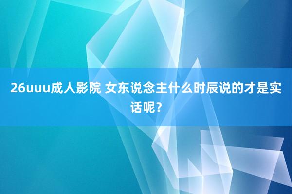 26uuu成人影院 女东说念主什么时辰说的才是实话呢？