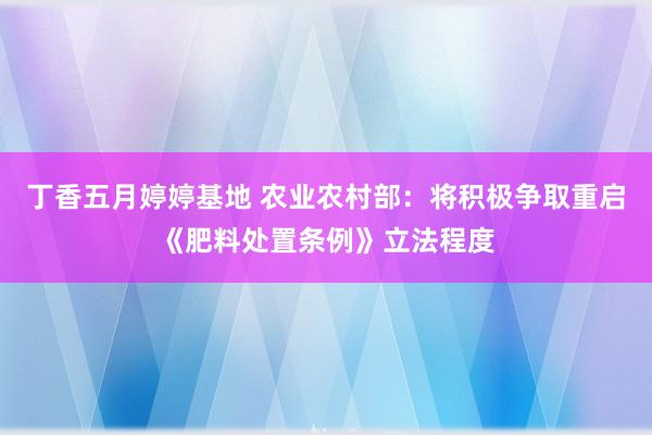 丁香五月婷婷基地 农业农村部：将积极争取重启《肥料处置条例》立法程度