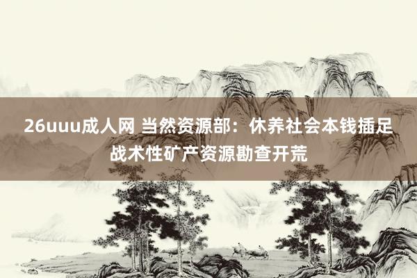 26uuu成人网 当然资源部：休养社会本钱插足战术性矿产资源勘查开荒