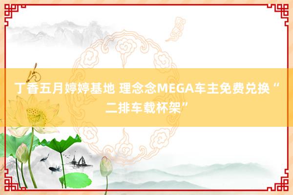 丁香五月婷婷基地 理念念MEGA车主免费兑换“二排车载杯架”