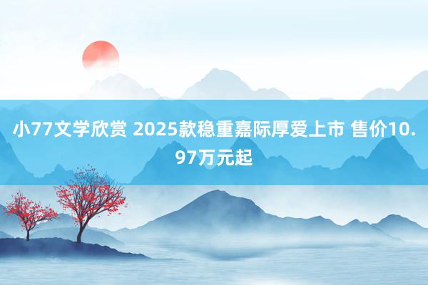 小77文学欣赏 2025款稳重嘉际厚爱上市 售价10.97万元起