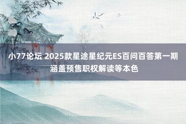 小77论坛 2025款星途星纪元ES百问百答第一期 涵盖预售职权解读等本色