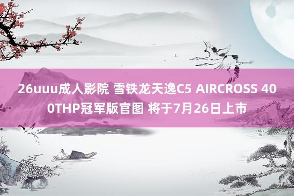 26uuu成人影院 雪铁龙天逸C5 AIRCROSS 400THP冠军版官图 将于7月26日上市