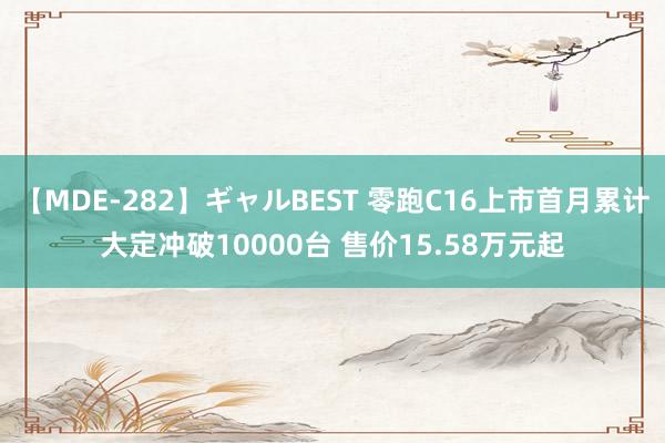 【MDE-282】ギャルBEST 零跑C16上市首月累计大定冲破10000台 售价15.58万元起