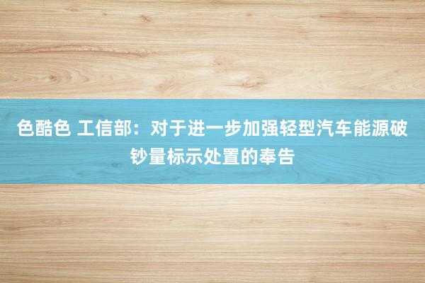 色酷色 工信部：对于进一步加强轻型汽车能源破钞量标示处置的奉告