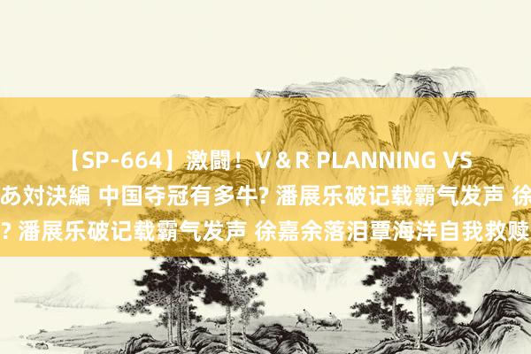 【SP-664】激闘！V＆R PLANNING VS MOODYZ 淫乱痴女ゆりあ対決編 中国夺冠有多牛? 潘展乐破记载霸气发声 徐嘉余落泪覃海洋自我救赎