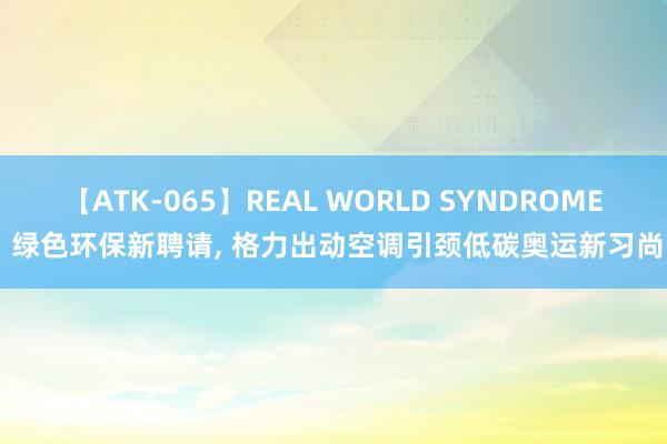 【ATK-065】REAL WORLD SYNDROME 绿色环保新聘请， 格力出动空调引颈低碳奥运新习尚