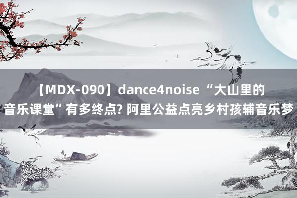 【MDX-090】dance4noise “大山里的音乐课堂”有多终点? 阿里公益点亮乡村孩辅音乐梦