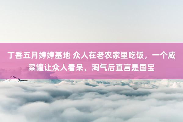 丁香五月婷婷基地 众人在老农家里吃饭，一个咸菜罐让众人看呆，淘气后直言是国宝