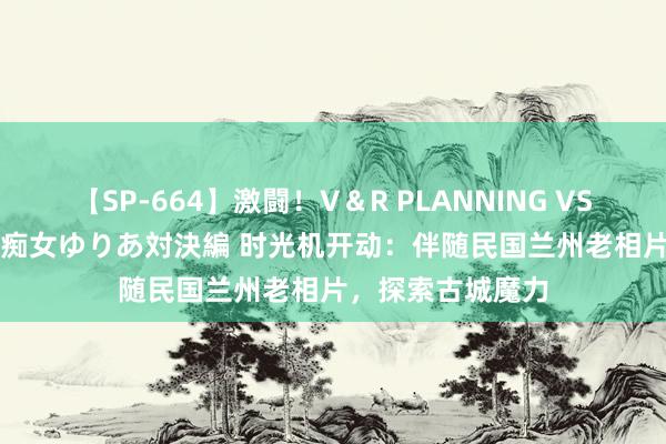 【SP-664】激闘！V＆R PLANNING VS MOODYZ 淫乱痴女ゆりあ対決編 时光机开动：伴随民国兰州老相片，探索古城魔力