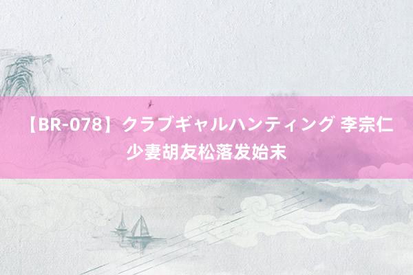 【BR-078】クラブギャルハンティング 李宗仁少妻胡友松落发始末