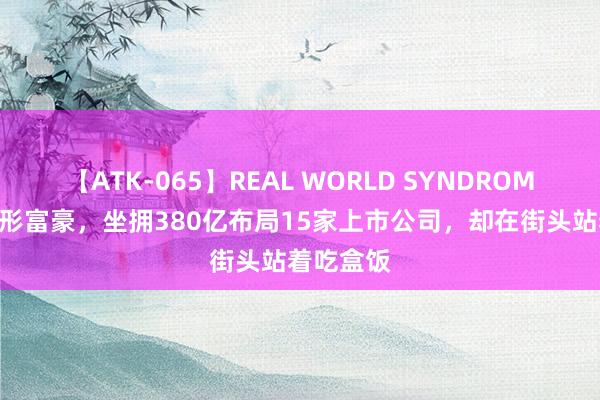 【ATK-065】REAL WORLD SYNDROME 上海隐形富豪，坐拥380亿布局15家上市公司，却在街头站着吃盒饭