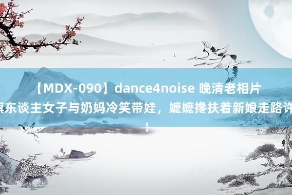 【MDX-090】dance4noise 晚清老相片：旗东谈主女子与奶妈冷笑带娃，嬷嬷搀扶着新娘走路许配！