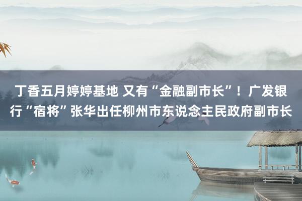 丁香五月婷婷基地 又有“金融副市长”！广发银行“宿将”张华出任柳州市东说念主民政府副市长