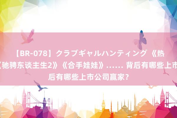 【BR-078】クラブギャルハンティング 《热辣滚热》《驰骋东谈主生2》《合手娃娃》…… 背后有哪些上市公司赢家？