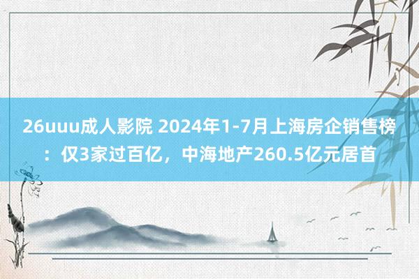 26uuu成人影院 2024年1-7月上海房企销售榜：仅3家过百亿，中海地产260.5亿元居首