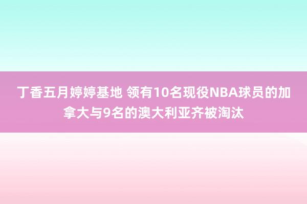 丁香五月婷婷基地 领有10名现役NBA球员的加拿大与9名的澳大利亚齐被淘汰