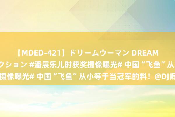 【MDED-421】ドリームウーマン DREAM WOMAN ぶっかけコレクション #潘展乐儿时获奖摄像曝光# 中国“飞鱼”从小等于当冠军的料！@DJ阚