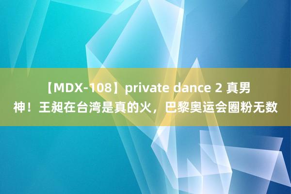 【MDX-108】private dance 2 真男神！王昶在台湾是真的火，巴黎奥运会圈粉无数