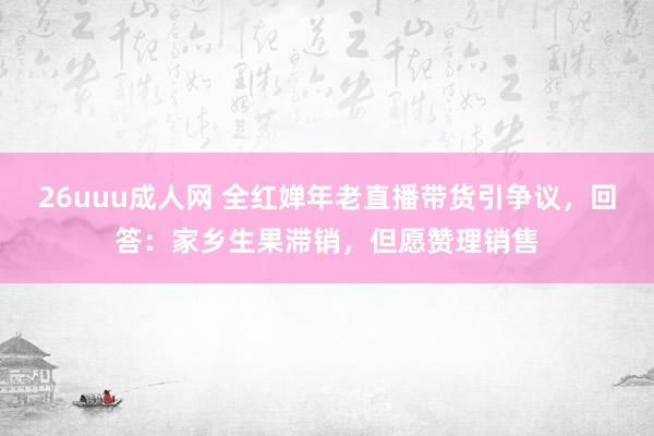 26uuu成人网 全红婵年老直播带货引争议，回答：家乡生果滞销，但愿赞理销售