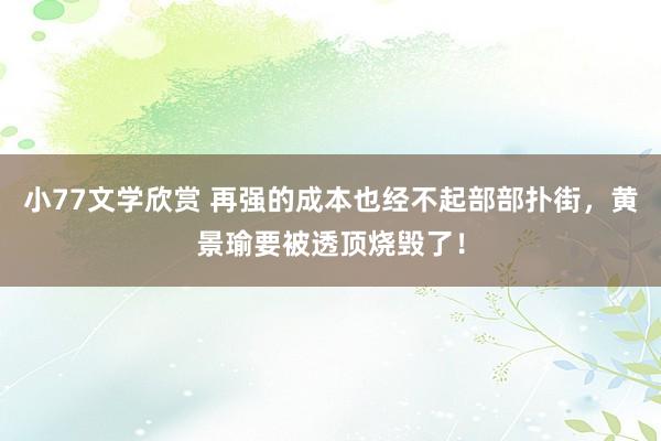 小77文学欣赏 再强的成本也经不起部部扑街，黄景瑜要被透顶烧毁了！