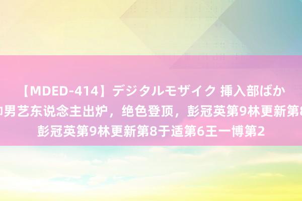 【MDED-414】デジタルモザイク 挿入部ばかり集めました2 最帅男艺东说念主出炉，绝色登顶，彭冠英第9林更新第8于适第6王一博第2