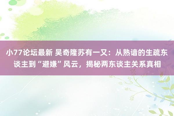 小77论坛最新 吴奇隆苏有一又：从熟谙的生疏东谈主到“避嫌”风云，揭秘两东谈主关系真相