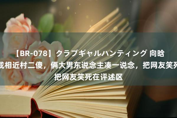 【BR-078】クラブギャルハンティング 向晗把韦籁拍成相近村二傻，俩大男东说念主凑一说念，把网友笑死在评述区