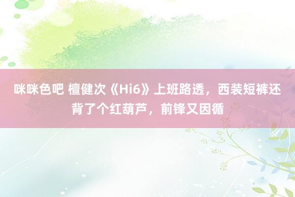 咪咪色吧 檀健次《Hi6》上班路透，西装短裤还背了个红葫芦，前锋又因循