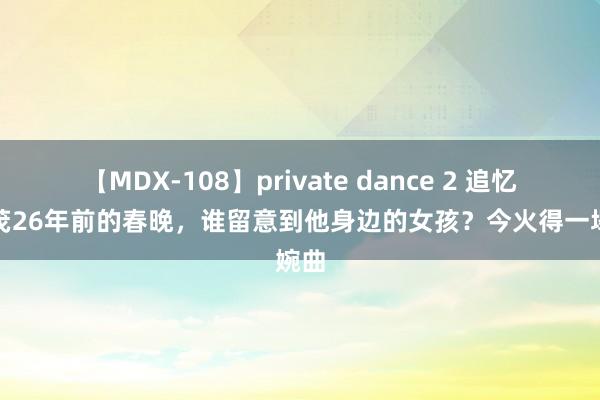 【MDX-108】private dance 2 追忆朱时茂26年前的春晚，谁留意到他身边的女孩？今火得一塌婉曲