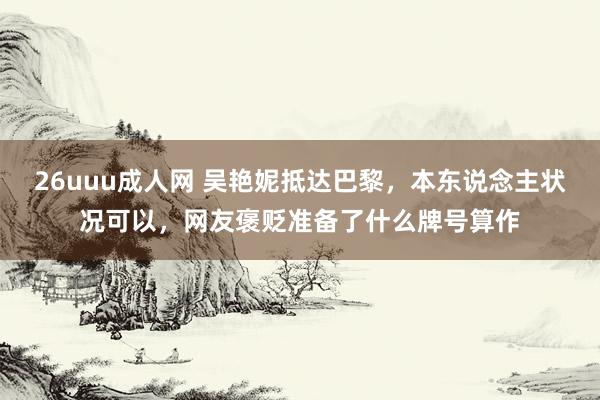 26uuu成人网 吴艳妮抵达巴黎，本东说念主状况可以，网友褒贬准备了什么牌号算作