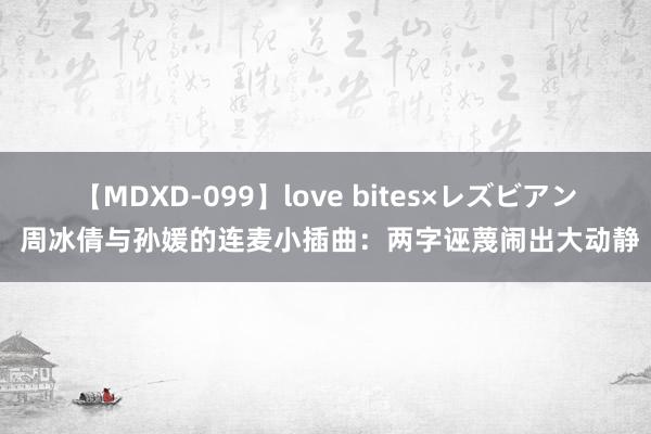 【MDXD-099】love bites×レズビアン 周冰倩与孙媛的连麦小插曲：两字诬蔑闹出大动静