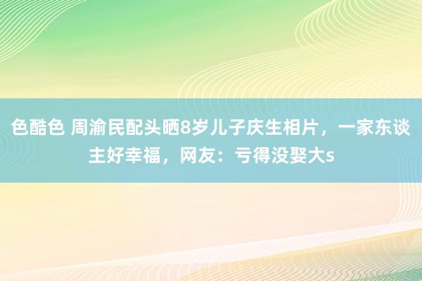 色酷色 周渝民配头晒8岁儿子庆生相片，一家东谈主好幸福，网友：亏得没娶大s