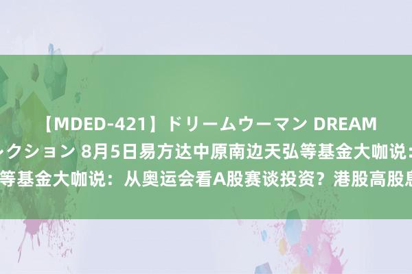 【MDED-421】ドリームウーマン DREAM WOMAN ぶっかけコレクション 8月5日易方达中原南边天弘等基金大咖说：从奥运会看A股赛谈投资？港股高股息，大利迥殊绩？