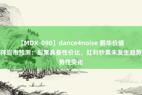 【MDX-090】dance4noise 鹏华价值投资矩阵后市预测：股票具备性价比，红利钞票未发生趋势性变化