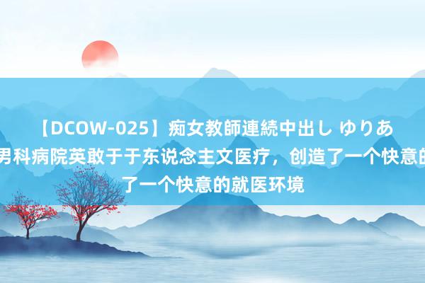 【DCOW-025】痴女教師連続中出し ゆりあ 珠海阳光男科病院英敢于于东说念主文医疗，创造了一个快意的就医环境