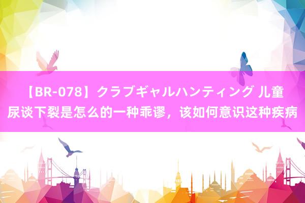 【BR-078】クラブギャルハンティング 儿童尿谈下裂是怎么的一种乖谬，该如何意识这种疾病